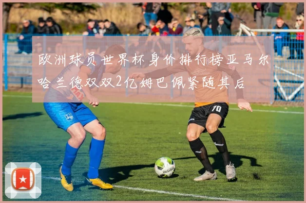 欧洲球员世界杯身价排行榜亚马尔哈兰德双双2亿姆巴佩紧随其后