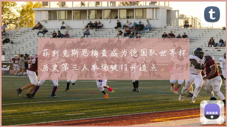 菲利克斯恩梅查成为德国队世界杯历史第三人单场破门并造点