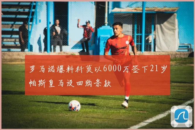 罗马诺爆料科莫以6000万签下21岁帕斯皇马设回购条款