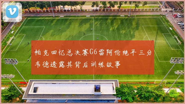 帕克回忆总决赛G6雷阿伦绝平三分韦德透露其背后训练故事