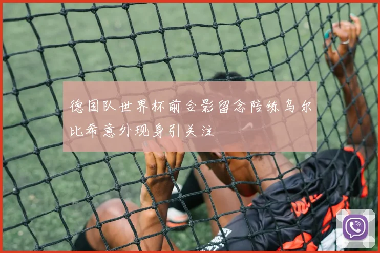 德国队世界杯前合影留念陪练乌尔比希意外现身引关注