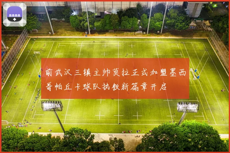 前武汉三镇主帅莫拉正式加盟墨西哥帕丘卡球队执教新篇章开启