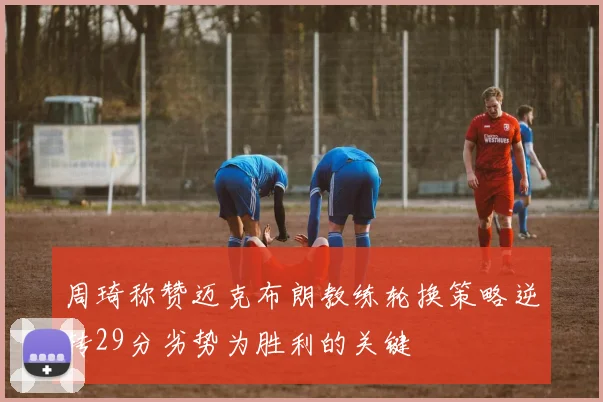 周琦称赞迈克布朗教练轮换策略逆转29分劣势为胜利的关键