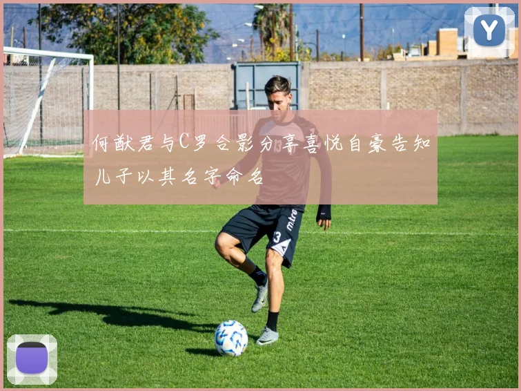 何猷君与C罗合影分享喜悦自豪告知儿子以其名字命名