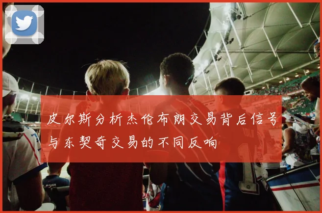 皮尔斯分析杰伦布朗交易背后信号与东契奇交易的不同反响