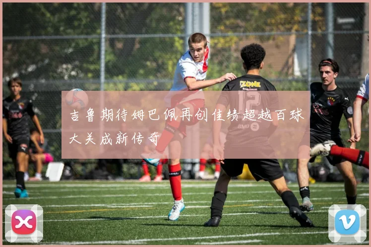 吉鲁期待姆巴佩再创佳绩超越百球大关成新传奇