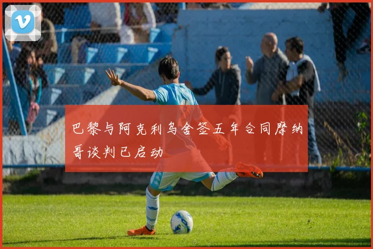 巴黎与阿克利乌舍签五年合同摩纳哥谈判已启动