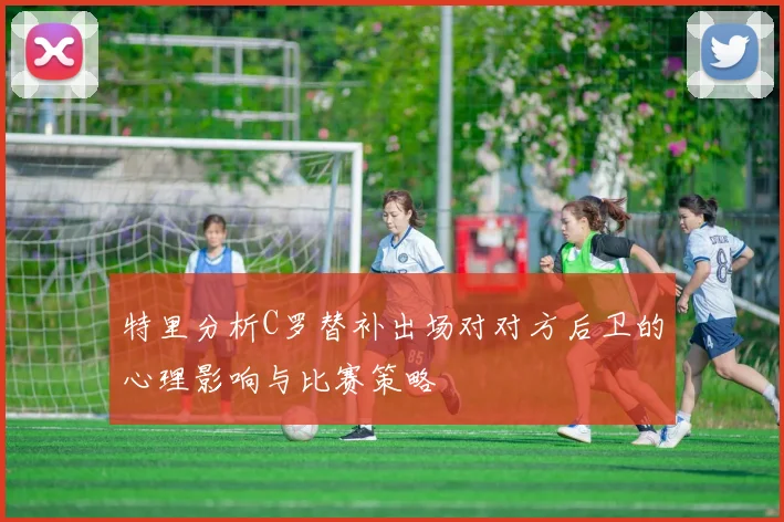 特里分析C罗替补出场对对方后卫的心理影响与比赛策略