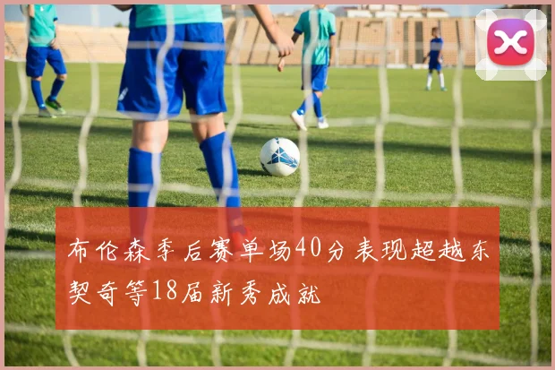 布伦森季后赛单场40分表现超越东契奇等18届新秀成就