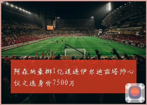 阿森纳豪掷1亿追逐伊尔迪兹塔帅心仪之选身价7500万