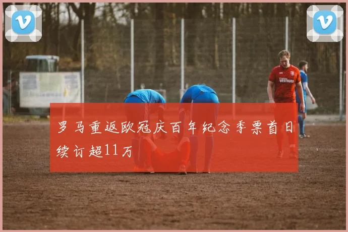 罗马重返欧冠庆百年纪念季票首日续订超11万