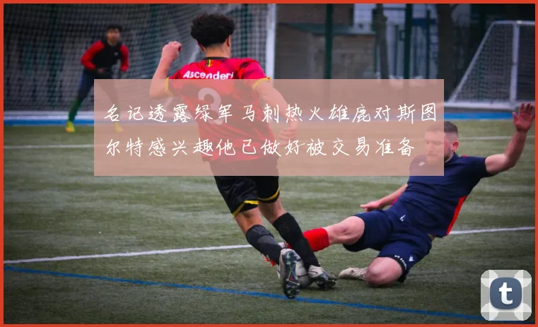 名记透露绿军马刺热火雄鹿对斯图尔特感兴趣他已做好被交易准备